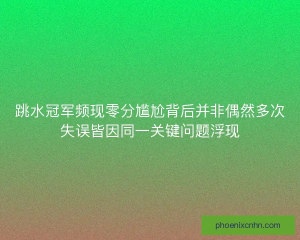 跳水冠军频现零分尴尬背后并非偶然多次失误皆因同一关键问题浮现