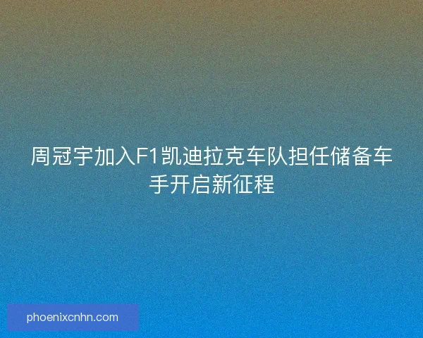 周冠宇加入F1凯迪拉克车队担任储备车手开启新征程