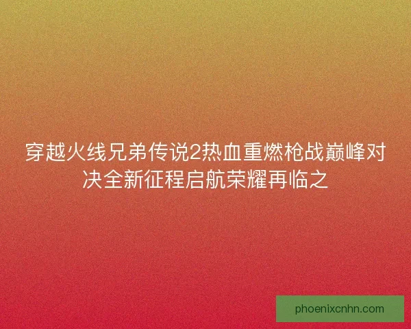 穿越火线兄弟传说2热血重燃枪战巅峰对决全新征程启航荣耀再临之