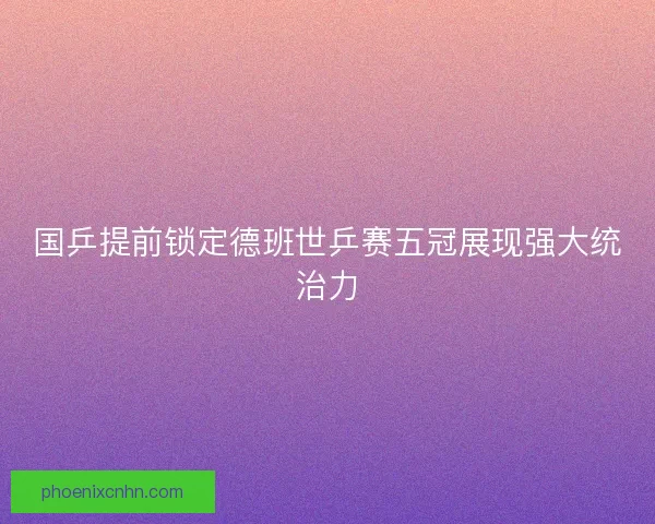 国乒提前锁定德班世乒赛五冠展现强大统治力