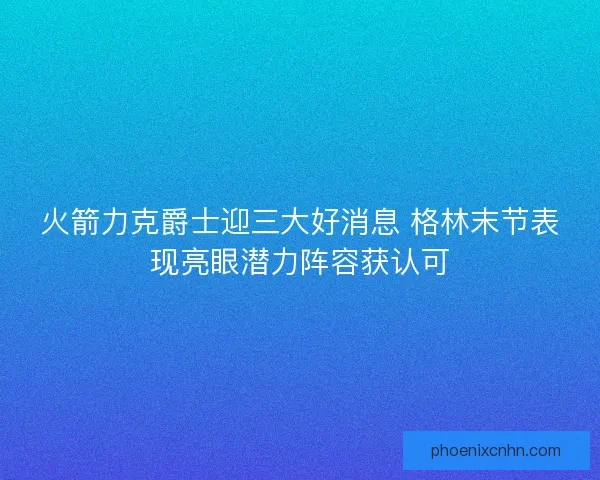 火箭力克爵士迎三大好消息 格林末节表现亮眼潜力阵容获认可