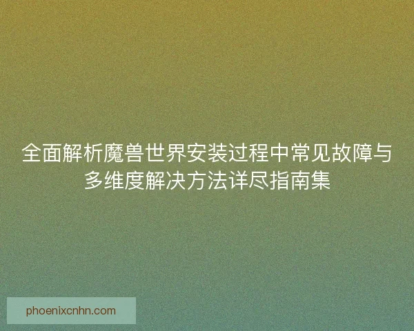 全面解析魔兽世界安装过程中常见故障与多维度解决方法详尽指南集